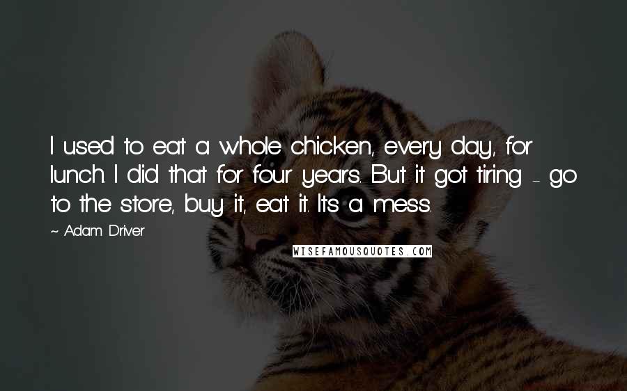 Adam Driver Quotes: I used to eat a whole chicken, every day, for lunch. I did that for four years. But it got tiring - go to the store, buy it, eat it. It's a mess.