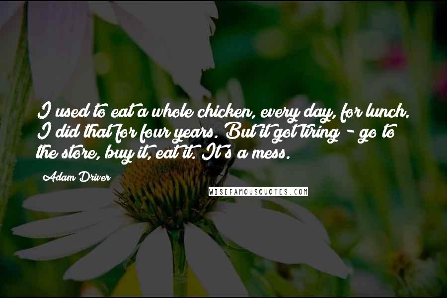 Adam Driver Quotes: I used to eat a whole chicken, every day, for lunch. I did that for four years. But it got tiring - go to the store, buy it, eat it. It's a mess.