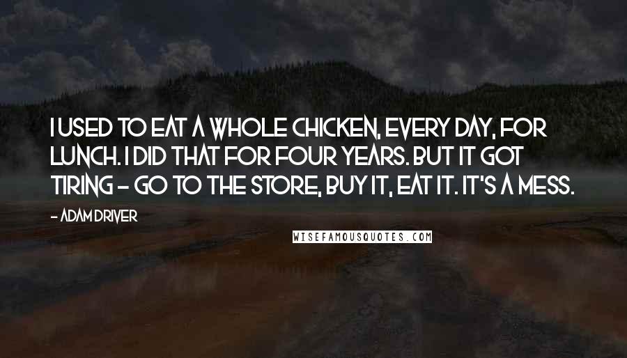 Adam Driver Quotes: I used to eat a whole chicken, every day, for lunch. I did that for four years. But it got tiring - go to the store, buy it, eat it. It's a mess.