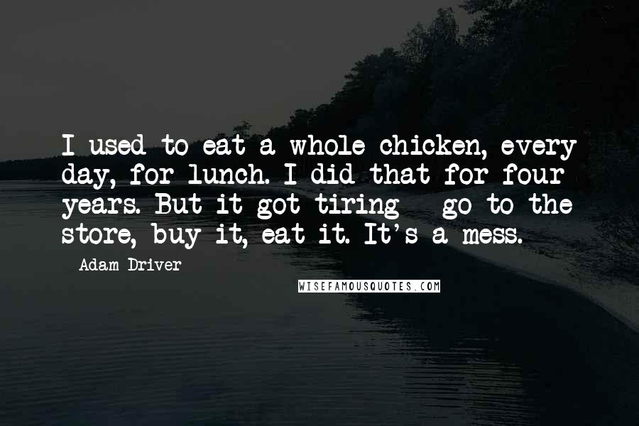 Adam Driver Quotes: I used to eat a whole chicken, every day, for lunch. I did that for four years. But it got tiring - go to the store, buy it, eat it. It's a mess.