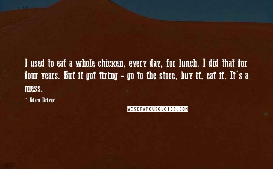 Adam Driver Quotes: I used to eat a whole chicken, every day, for lunch. I did that for four years. But it got tiring - go to the store, buy it, eat it. It's a mess.
