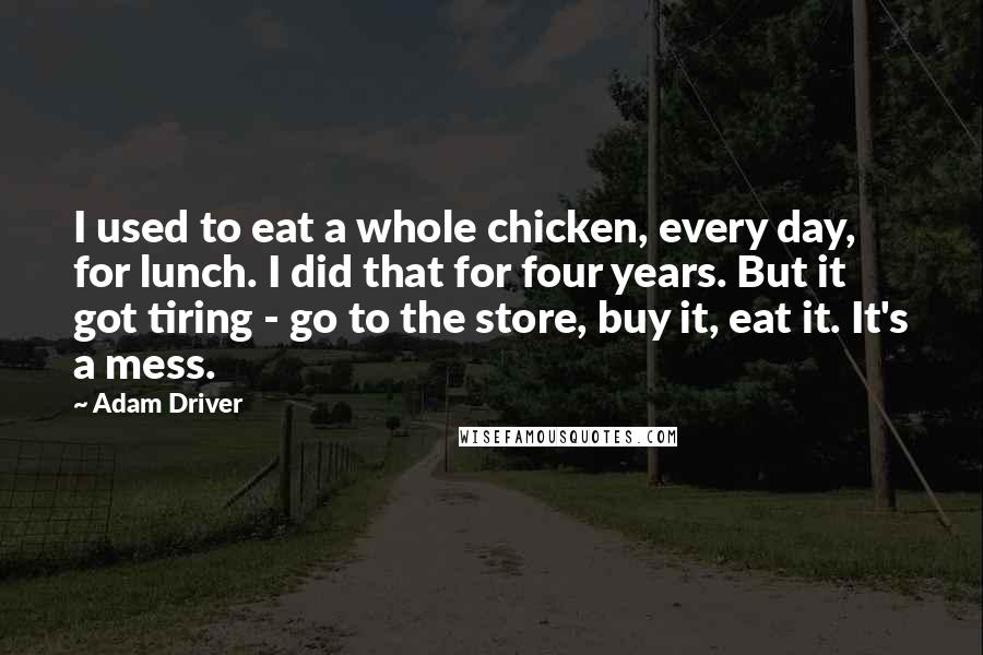 Adam Driver Quotes: I used to eat a whole chicken, every day, for lunch. I did that for four years. But it got tiring - go to the store, buy it, eat it. It's a mess.