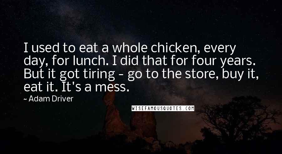 Adam Driver Quotes: I used to eat a whole chicken, every day, for lunch. I did that for four years. But it got tiring - go to the store, buy it, eat it. It's a mess.