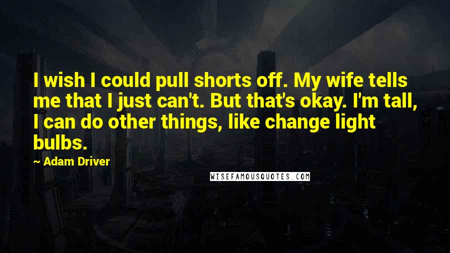 Adam Driver Quotes: I wish I could pull shorts off. My wife tells me that I just can't. But that's okay. I'm tall, I can do other things, like change light bulbs.