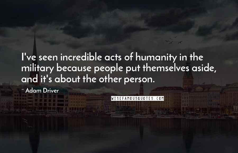 Adam Driver Quotes: I've seen incredible acts of humanity in the military because people put themselves aside, and it's about the other person.