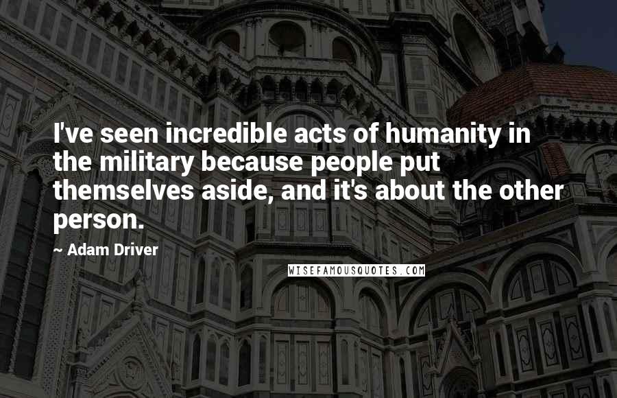 Adam Driver Quotes: I've seen incredible acts of humanity in the military because people put themselves aside, and it's about the other person.