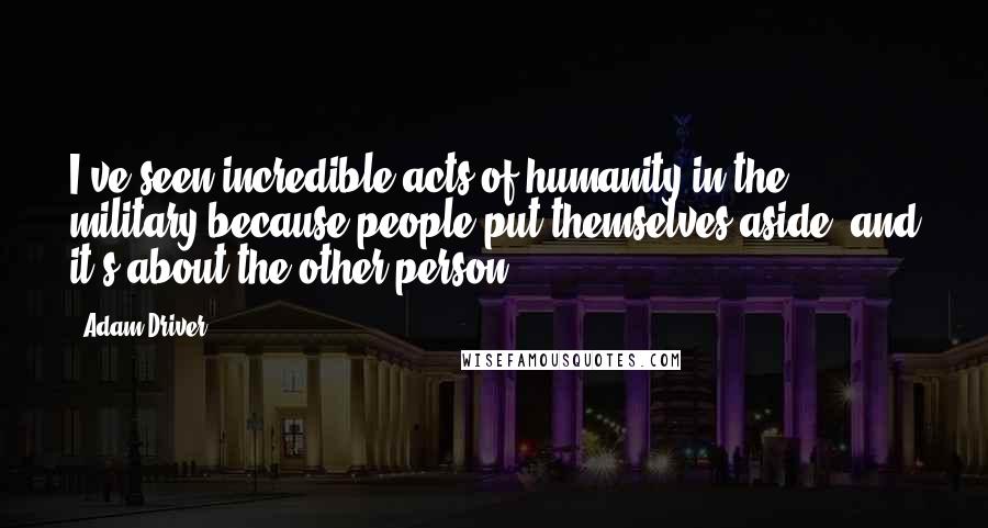 Adam Driver Quotes: I've seen incredible acts of humanity in the military because people put themselves aside, and it's about the other person.