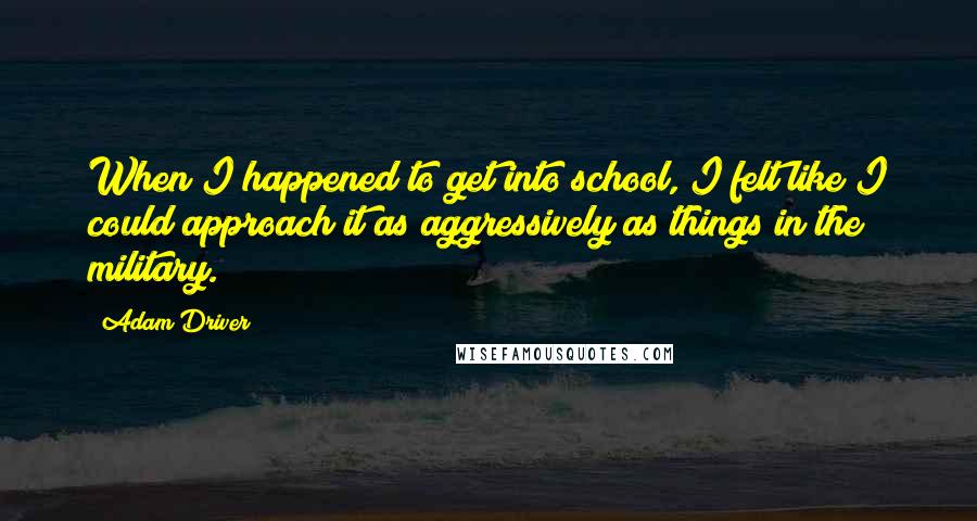 Adam Driver Quotes: When I happened to get into school, I felt like I could approach it as aggressively as things in the military.