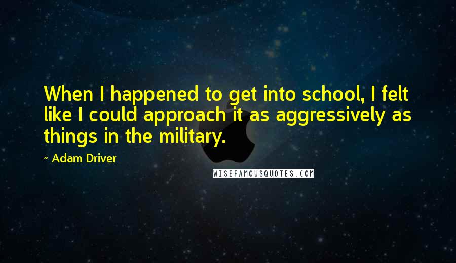 Adam Driver Quotes: When I happened to get into school, I felt like I could approach it as aggressively as things in the military.