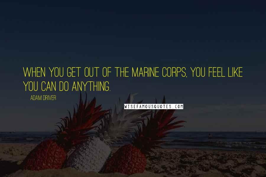 Adam Driver Quotes: When you get out of the Marine Corps, you feel like you can do anything.