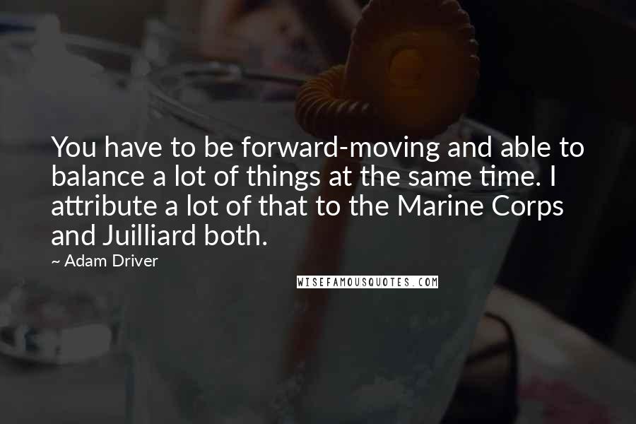 Adam Driver Quotes: You have to be forward-moving and able to balance a lot of things at the same time. I attribute a lot of that to the Marine Corps and Juilliard both.