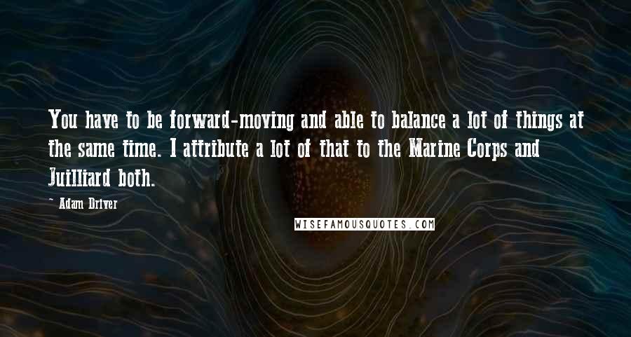 Adam Driver Quotes: You have to be forward-moving and able to balance a lot of things at the same time. I attribute a lot of that to the Marine Corps and Juilliard both.