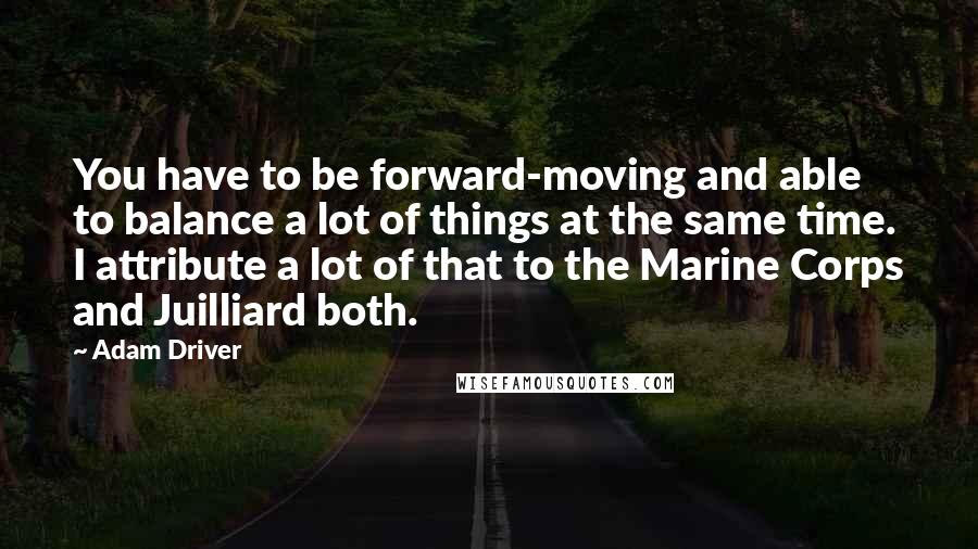 Adam Driver Quotes: You have to be forward-moving and able to balance a lot of things at the same time. I attribute a lot of that to the Marine Corps and Juilliard both.