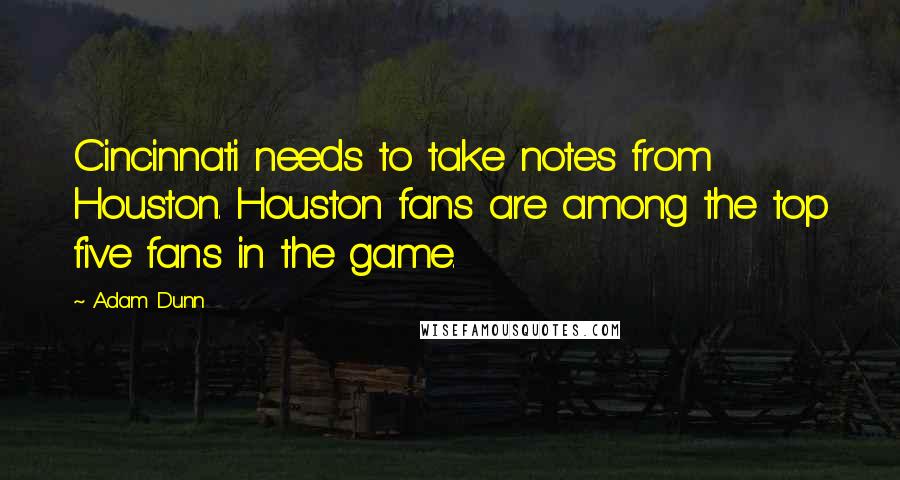 Adam Dunn Quotes: Cincinnati needs to take notes from Houston. Houston fans are among the top five fans in the game.