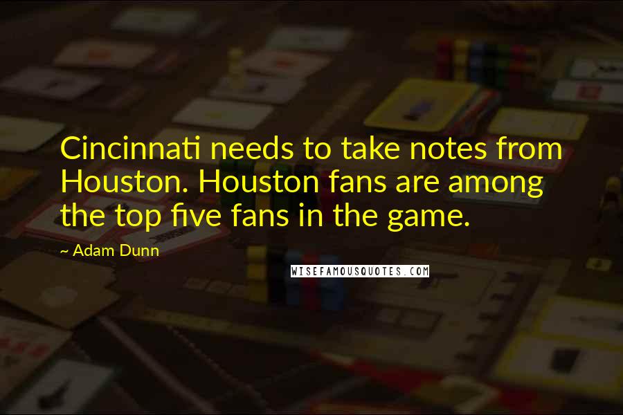 Adam Dunn Quotes: Cincinnati needs to take notes from Houston. Houston fans are among the top five fans in the game.