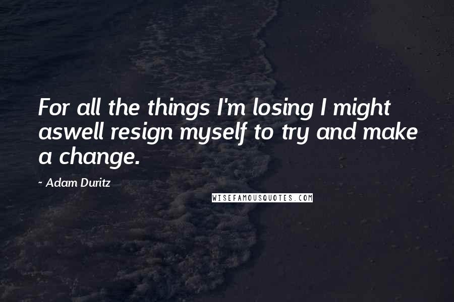 Adam Duritz Quotes: For all the things I'm losing I might aswell resign myself to try and make a change.