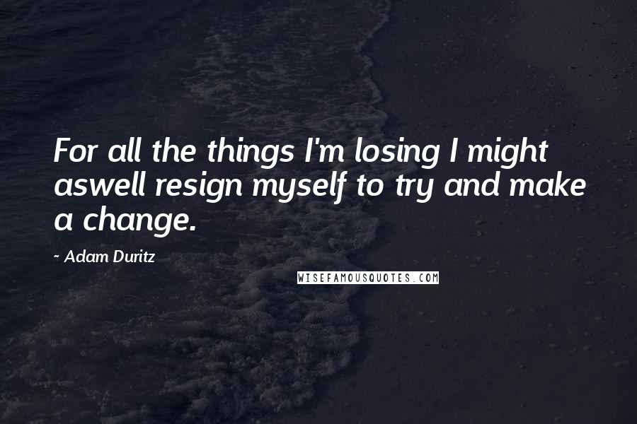 Adam Duritz Quotes: For all the things I'm losing I might aswell resign myself to try and make a change.