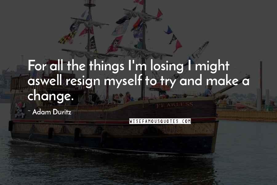 Adam Duritz Quotes: For all the things I'm losing I might aswell resign myself to try and make a change.