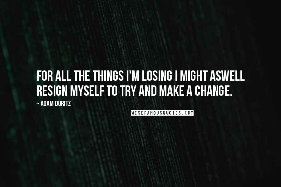 Adam Duritz Quotes: For all the things I'm losing I might aswell resign myself to try and make a change.