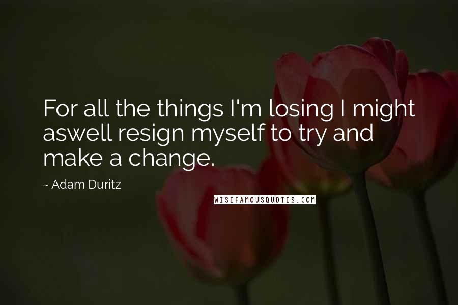 Adam Duritz Quotes: For all the things I'm losing I might aswell resign myself to try and make a change.