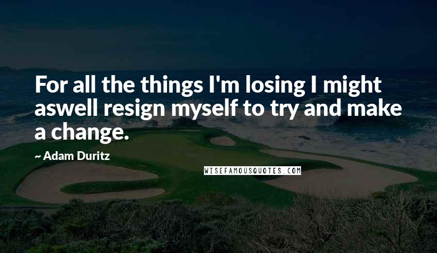 Adam Duritz Quotes: For all the things I'm losing I might aswell resign myself to try and make a change.