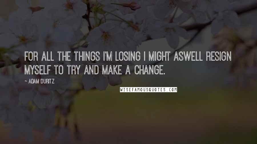 Adam Duritz Quotes: For all the things I'm losing I might aswell resign myself to try and make a change.