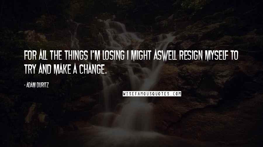 Adam Duritz Quotes: For all the things I'm losing I might aswell resign myself to try and make a change.