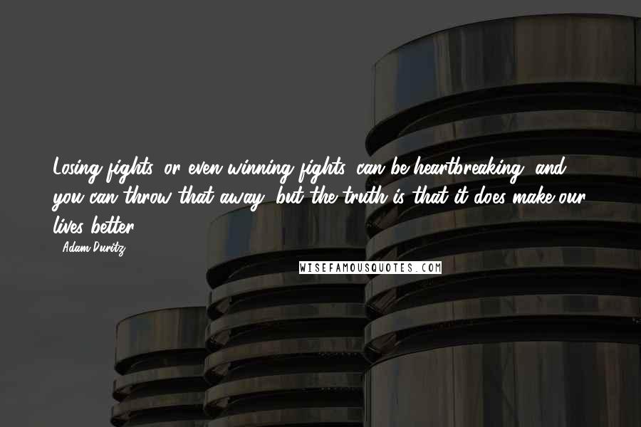 Adam Duritz Quotes: Losing fights, or even winning fights, can be heartbreaking, and you can throw that away, but the truth is that it does make our lives better.