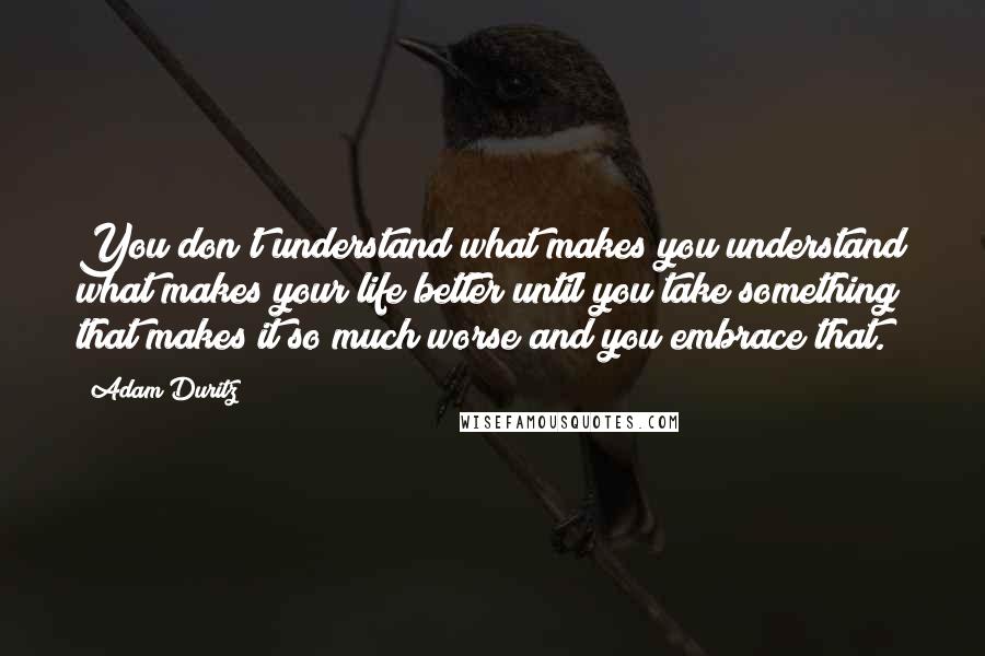 Adam Duritz Quotes: You don't understand what makes you understand what makes your life better until you take something that makes it so much worse and you embrace that.