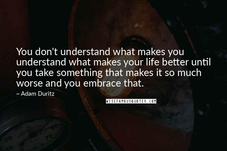 Adam Duritz Quotes: You don't understand what makes you understand what makes your life better until you take something that makes it so much worse and you embrace that.