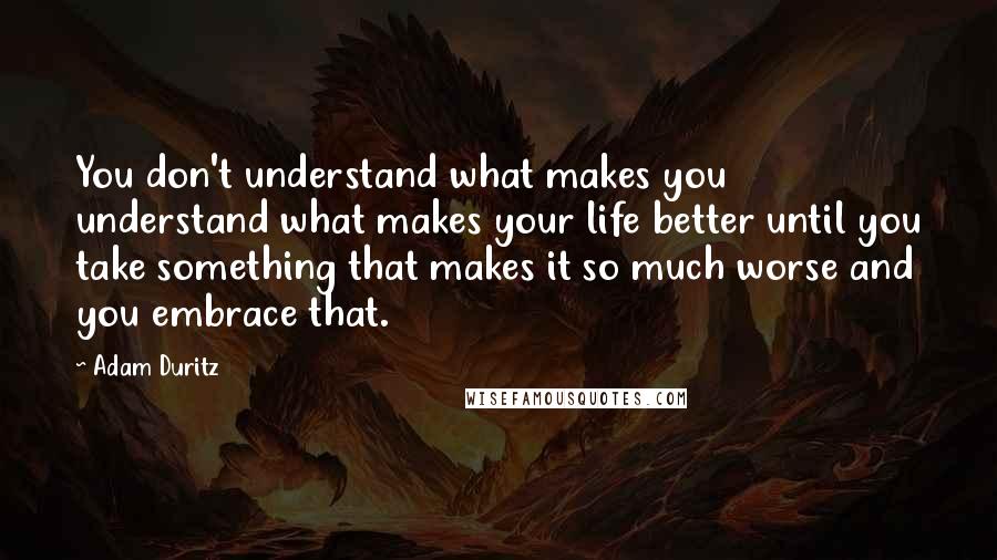 Adam Duritz Quotes: You don't understand what makes you understand what makes your life better until you take something that makes it so much worse and you embrace that.