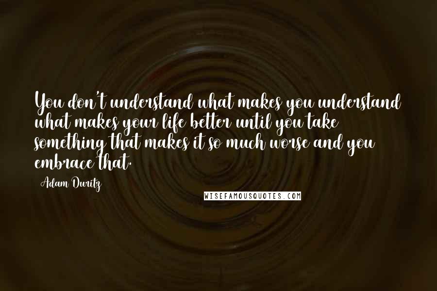 Adam Duritz Quotes: You don't understand what makes you understand what makes your life better until you take something that makes it so much worse and you embrace that.