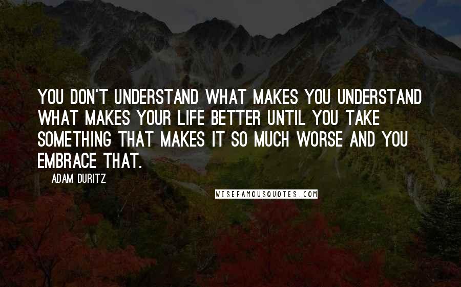 Adam Duritz Quotes: You don't understand what makes you understand what makes your life better until you take something that makes it so much worse and you embrace that.