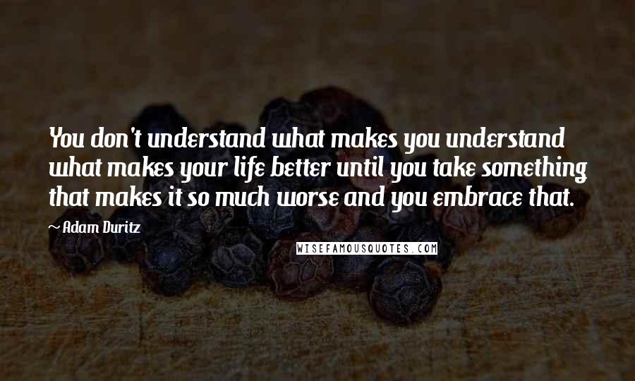 Adam Duritz Quotes: You don't understand what makes you understand what makes your life better until you take something that makes it so much worse and you embrace that.