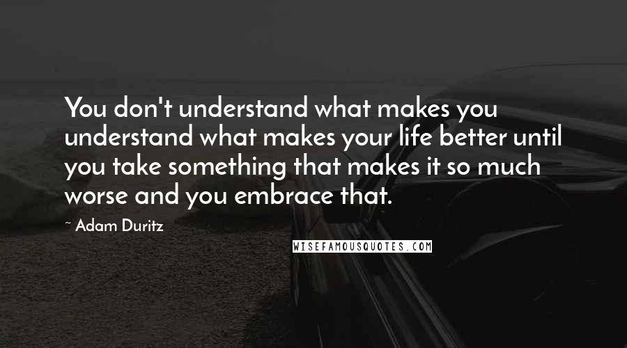 Adam Duritz Quotes: You don't understand what makes you understand what makes your life better until you take something that makes it so much worse and you embrace that.