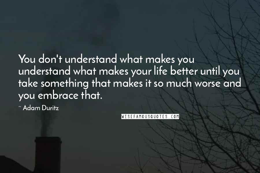 Adam Duritz Quotes: You don't understand what makes you understand what makes your life better until you take something that makes it so much worse and you embrace that.