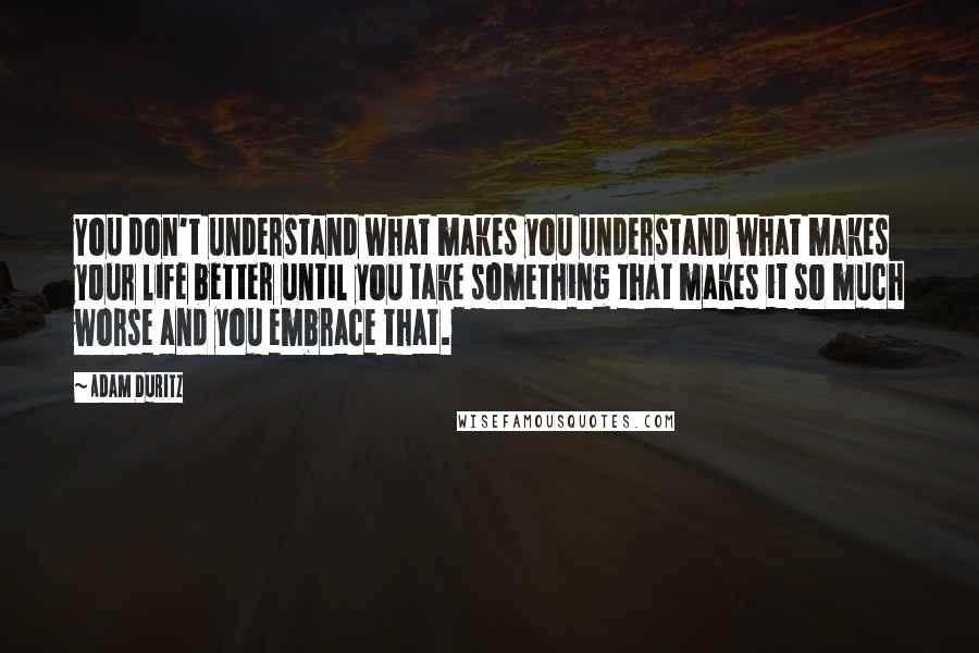 Adam Duritz Quotes: You don't understand what makes you understand what makes your life better until you take something that makes it so much worse and you embrace that.