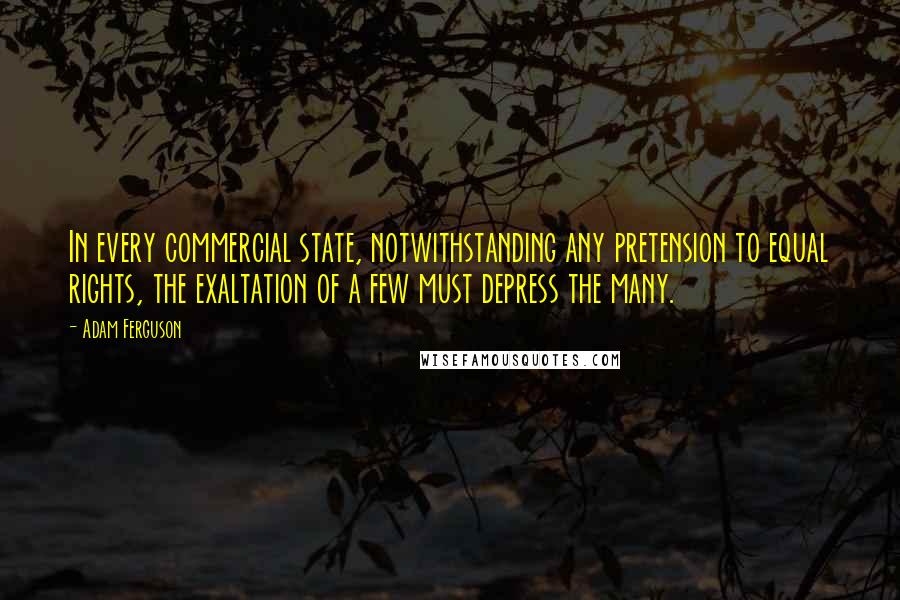 Adam Ferguson Quotes: In every commercial state, notwithstanding any pretension to equal rights, the exaltation of a few must depress the many.