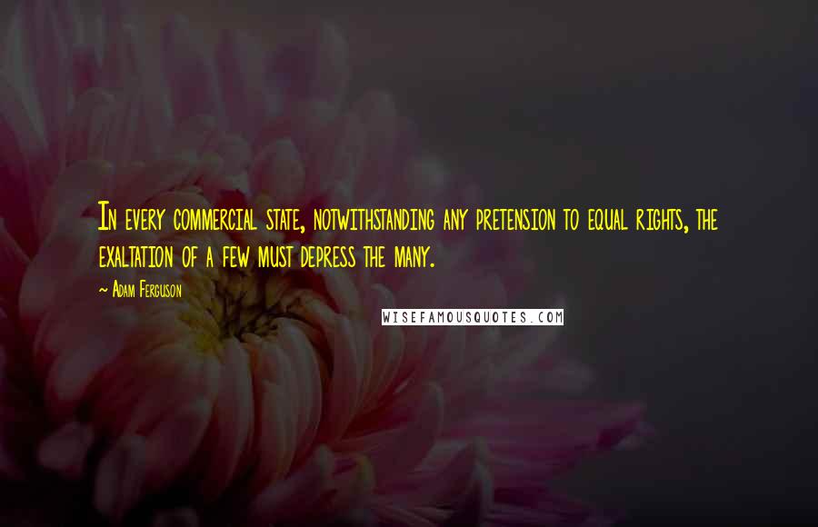 Adam Ferguson Quotes: In every commercial state, notwithstanding any pretension to equal rights, the exaltation of a few must depress the many.