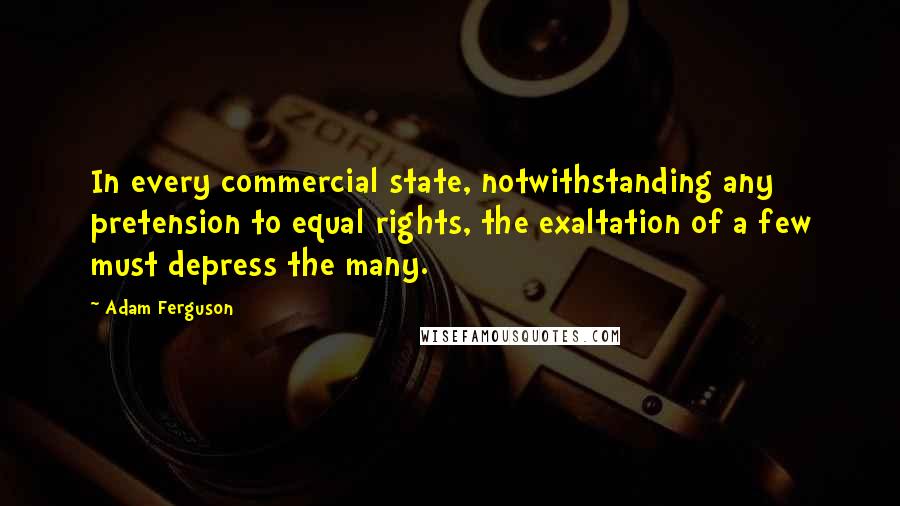 Adam Ferguson Quotes: In every commercial state, notwithstanding any pretension to equal rights, the exaltation of a few must depress the many.