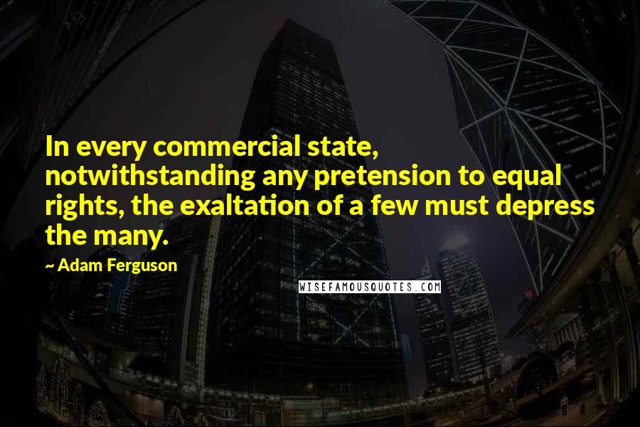 Adam Ferguson Quotes: In every commercial state, notwithstanding any pretension to equal rights, the exaltation of a few must depress the many.