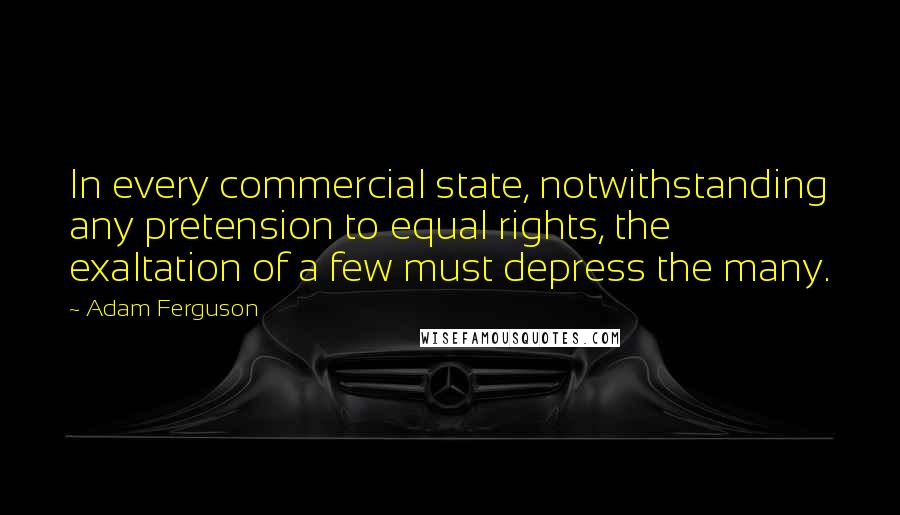 Adam Ferguson Quotes: In every commercial state, notwithstanding any pretension to equal rights, the exaltation of a few must depress the many.