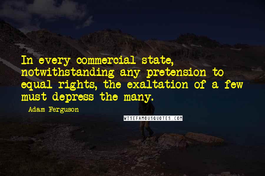 Adam Ferguson Quotes: In every commercial state, notwithstanding any pretension to equal rights, the exaltation of a few must depress the many.