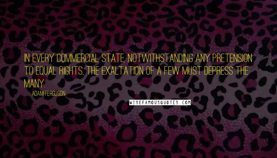 Adam Ferguson Quotes: In every commercial state, notwithstanding any pretension to equal rights, the exaltation of a few must depress the many.