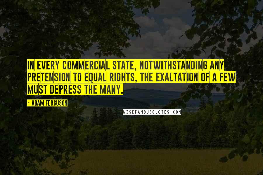 Adam Ferguson Quotes: In every commercial state, notwithstanding any pretension to equal rights, the exaltation of a few must depress the many.