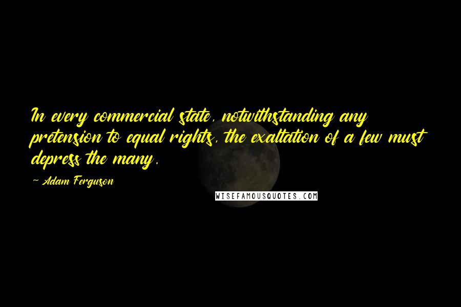 Adam Ferguson Quotes: In every commercial state, notwithstanding any pretension to equal rights, the exaltation of a few must depress the many.