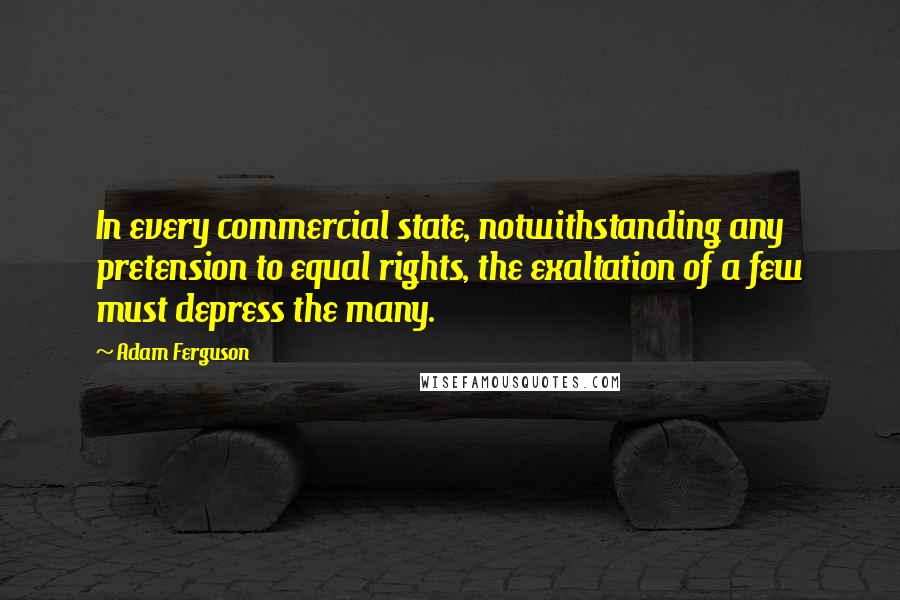 Adam Ferguson Quotes: In every commercial state, notwithstanding any pretension to equal rights, the exaltation of a few must depress the many.