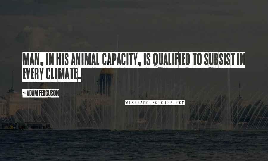 Adam Ferguson Quotes: Man, in his animal capacity, is qualified to subsist in every climate.