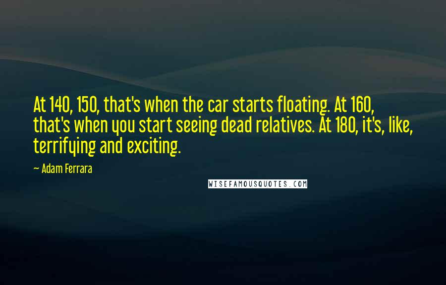 Adam Ferrara Quotes: At 140, 150, that's when the car starts floating. At 160, that's when you start seeing dead relatives. At 180, it's, like, terrifying and exciting.