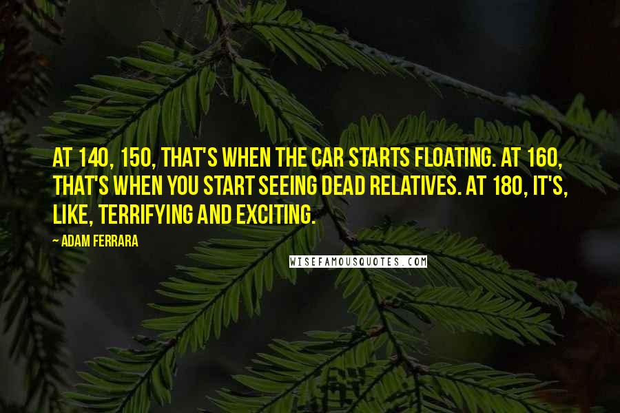 Adam Ferrara Quotes: At 140, 150, that's when the car starts floating. At 160, that's when you start seeing dead relatives. At 180, it's, like, terrifying and exciting.